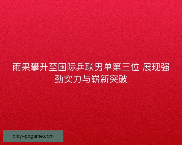 雨果攀升至国际乒联男单第三位 展现强劲实力与崭新突破