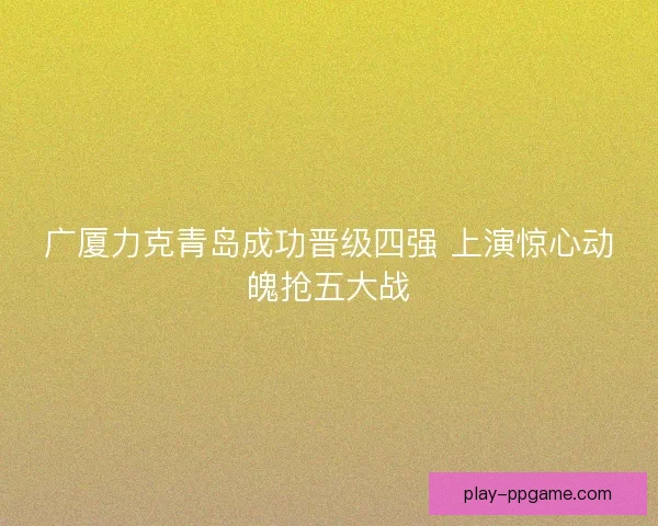 广厦力克青岛成功晋级四强 上演惊心动魄抢五大战
