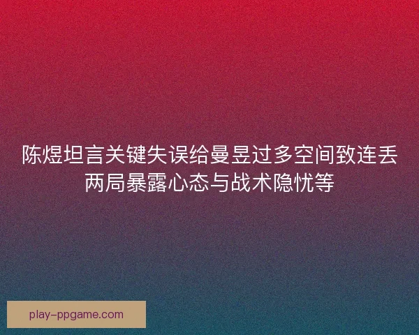 陈煜坦言关键失误给曼昱过多空间致连丢两局暴露心态与战术隐忧等