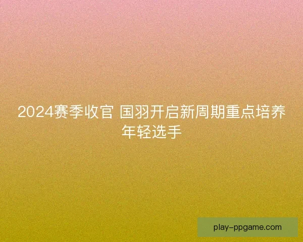 2024赛季收官 国羽开启新周期重点培养年轻选手