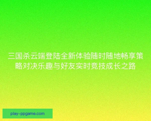三国杀云端登陆全新体验随时随地畅享策略对决乐趣与好友实时竞技成长之路