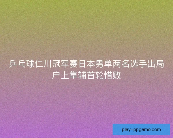 乒乓球仁川冠军赛日本男单两名选手出局户上隼辅首轮惜败