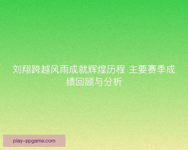 刘翔跨越风雨成就辉煌历程 主要赛季成绩回顾与分析