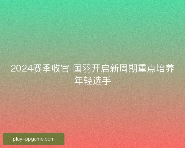 2024赛季收官 国羽开启新周期重点培养年轻选手