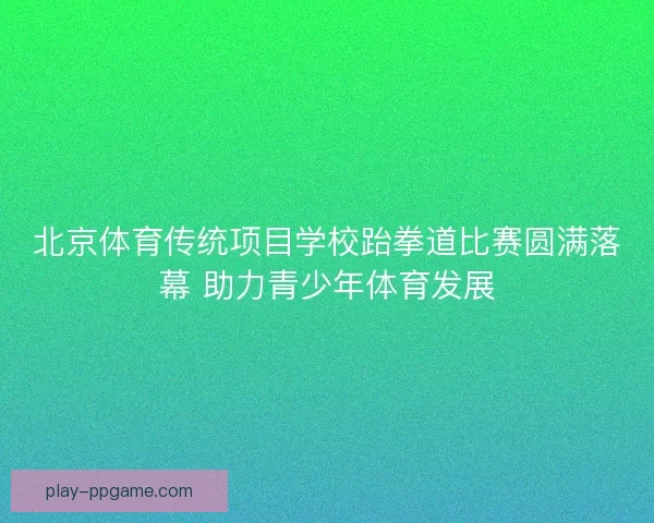 北京体育传统项目学校跆拳道比赛圆满落幕 助力青少年体育发展