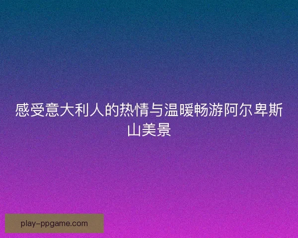感受意大利人的热情与温暖畅游阿尔卑斯山美景