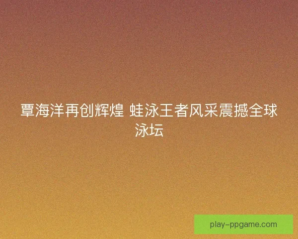 覃海洋再创辉煌 蛙泳王者风采震撼全球泳坛