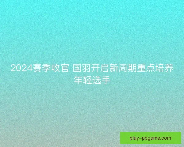2024赛季收官 国羽开启新周期重点培养年轻选手