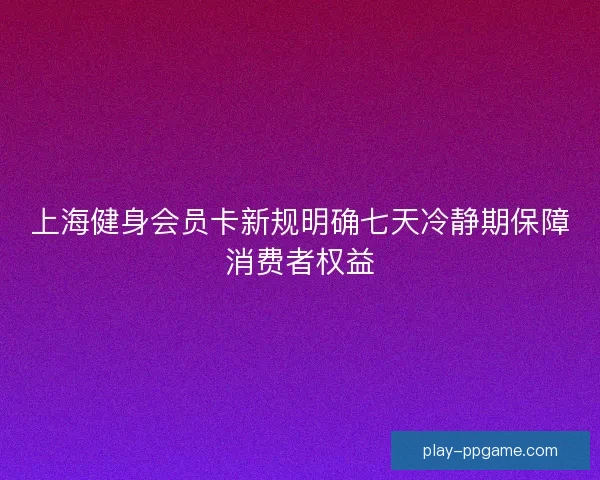 上海健身会员卡新规明确七天冷静期保障消费者权益