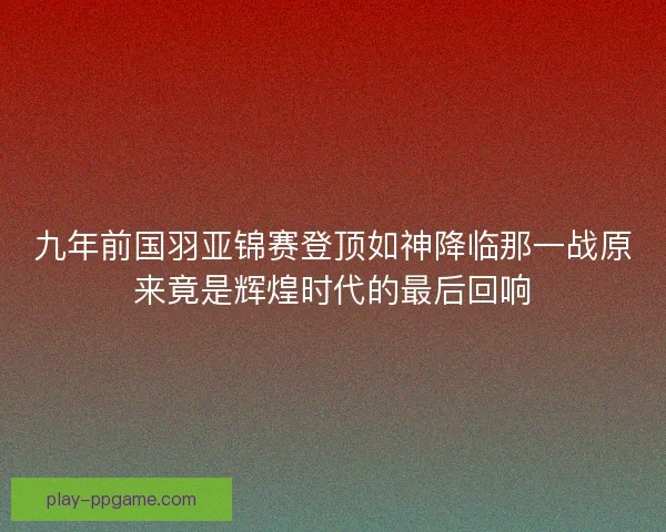 九年前国羽亚锦赛登顶如神降临那一战原来竟是辉煌时代的最后回响