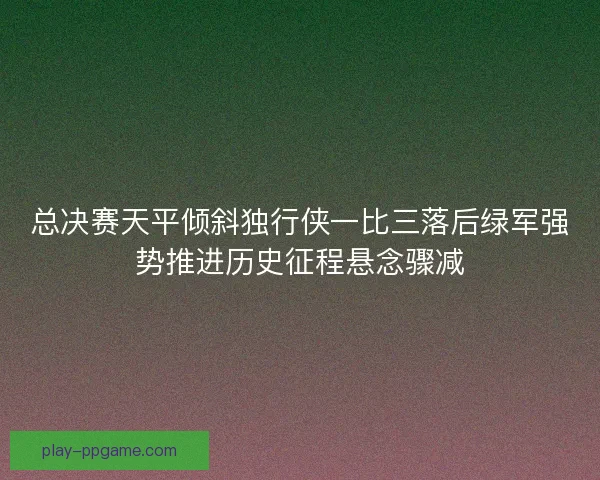 总决赛天平倾斜独行侠一比三落后绿军强势推进历史征程悬念骤减