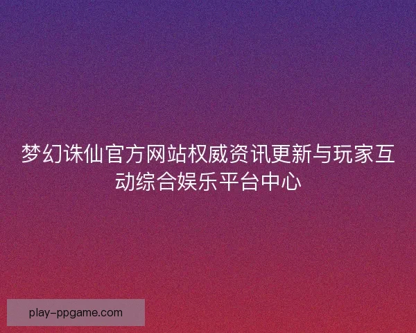 梦幻诛仙官方网站权威资讯更新与玩家互动综合娱乐平台中心