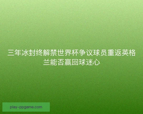 三年冰封终解禁世界杯争议球员重返英格兰能否赢回球迷心