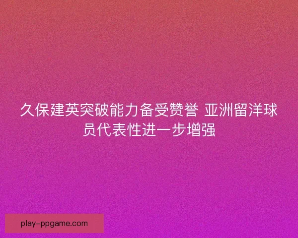 久保建英突破能力备受赞誉 亚洲留洋球员代表性进一步增强