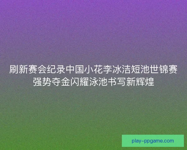 刷新赛会纪录中国小花李冰洁短池世锦赛强势夺金闪耀泳池书写新辉煌