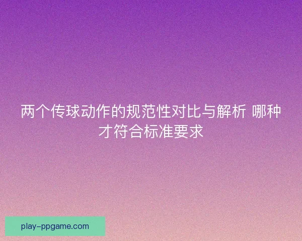 两个传球动作的规范性对比与解析 哪种才符合标准要求