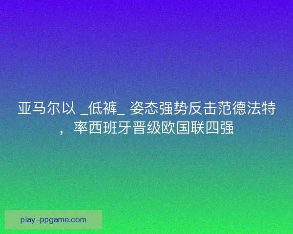 亚马尔以 _低裤_ 姿态强势反击范德法特，率西班牙晋级欧国联四强