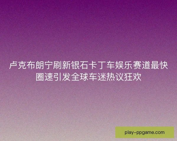 卢克布朗宁刷新银石卡丁车娱乐赛道最快圈速引发全球车迷热议狂欢 卢克布朗宁刷新银石卡丁车娱乐赛道最快圈速引发全球车迷热议狂欢