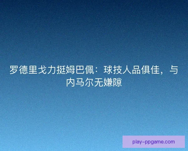 罗德里戈力挺姆巴佩：球技人品俱佳，与内马尔无嫌隙
