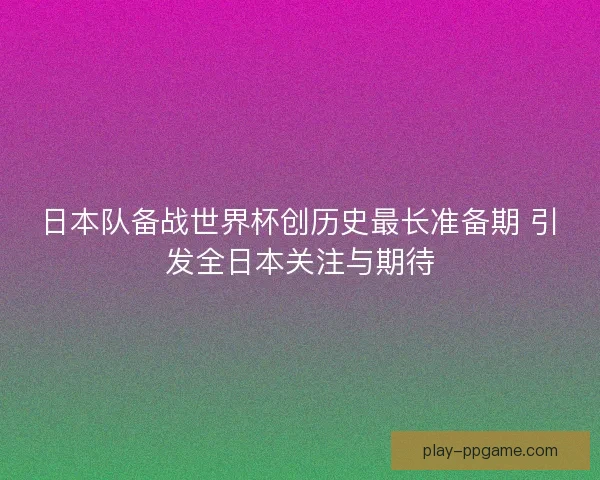 日本队备战世界杯创历史最长准备期 引发全日本关注与期待
