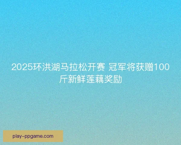 2025环洪湖马拉松开赛 冠军将获赠100斤新鲜莲藕奖励