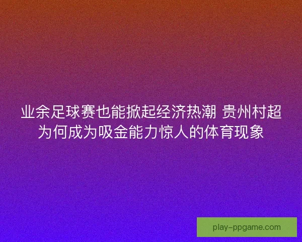 业余足球赛也能掀起经济热潮 贵州村超为何成为吸金能力惊人的体育现象