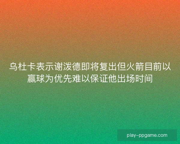乌杜卡表示谢泼德即将复出但火箭目前以赢球为优先难以保证他出场时间