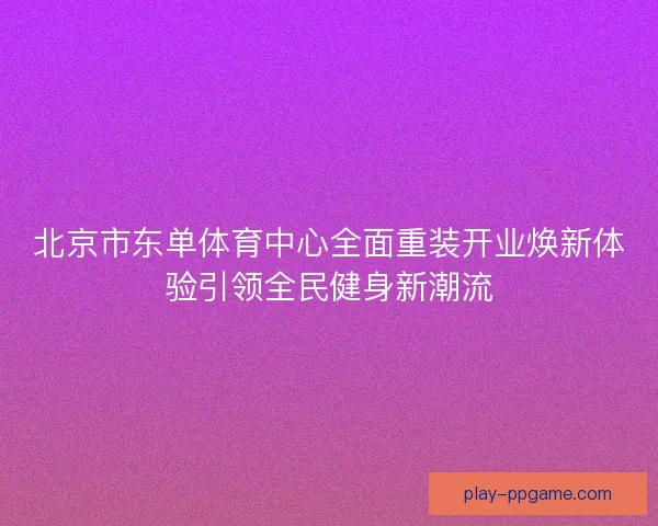 北京市东单体育中心全面重装开业焕新体验引领全民健身新潮流