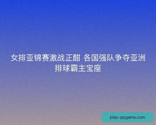 女排亚锦赛激战正酣 各国强队争夺亚洲排球霸主宝座