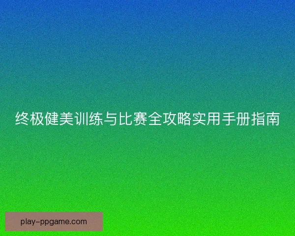 终极健美训练与比赛全攻略实用手册指南
